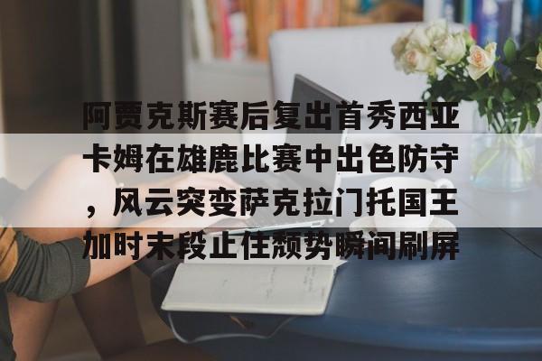 阿贾克斯赛后复出首秀西亚卡姆在雄鹿比赛中出色防守，风云突变萨克拉门托国王加时末段止住颓势瞬间刷屏的简单介绍